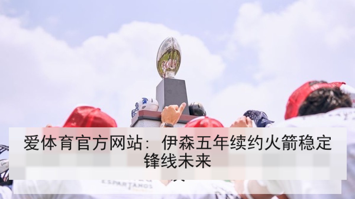 爱体育官方网站: 伊森五年续约火箭稳定锋线未来