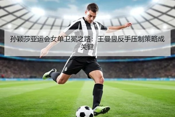 孙颖莎亚运会女单卫冕之路：王曼昱反手压制策略成关键