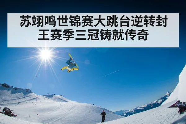 苏翊鸣世锦赛大跳台逆转封王赛季三冠铸就传奇